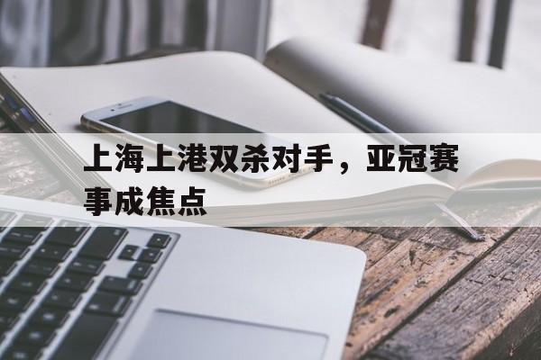 九州娱乐官方网站登录入口（九州娱乐体育、真人、游戏）-上海上港双杀对手，亚冠赛事成焦点的简单介绍