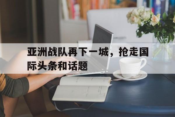 九州娱乐官方网站登录入口（九州娱乐体育、真人、游戏）-亚洲战队再下一城，抢走国际头条和话题的简单介绍
