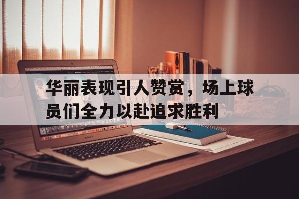 九州娱乐官方网站登录入口（九州娱乐体育、真人、游戏）-包含华丽表现引人赞赏，场上球员们全力以赴追求胜利的词条