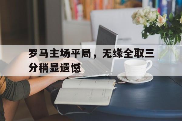 关于罗马主场平局，无缘全取三分稍显遗憾的信息