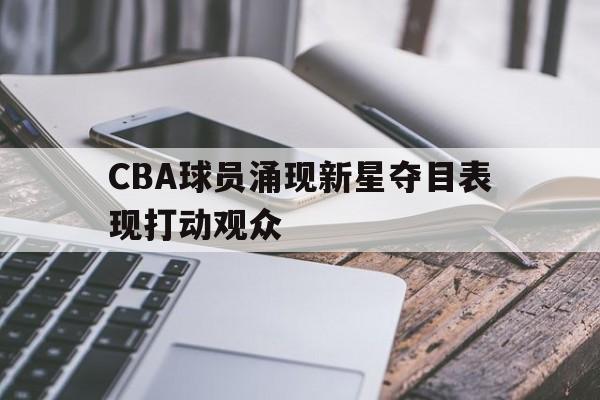 九州娱乐平台-cba球员涌现新星夺目表现打动观众的是谁