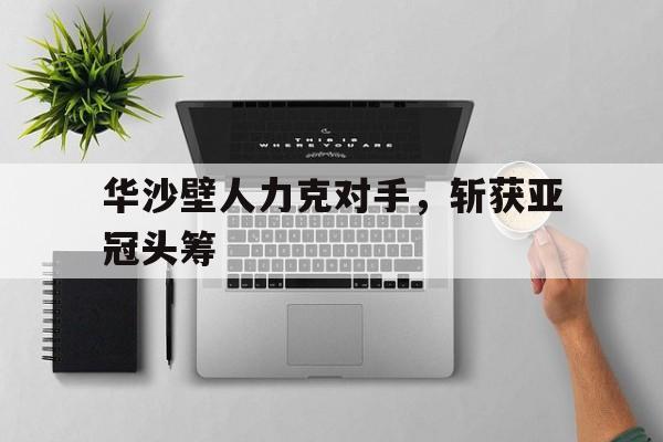 九州娱乐官方网站登录入口（九州娱乐体育、真人、游戏）-关于华沙壁人力克对手，斩获亚冠头筹的信息