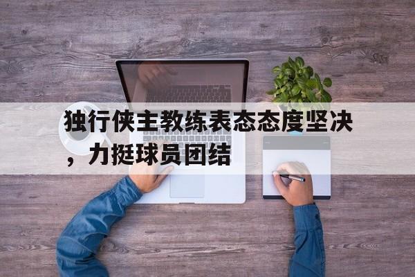 独行侠主教练表态态度坚决，力挺球员团结的简单介绍