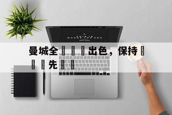 曼城全隊發揮出色,保持聯賽領先優勢的简单介绍 曼城全隊發揮出色,保持聯賽領先優勢的简单介绍